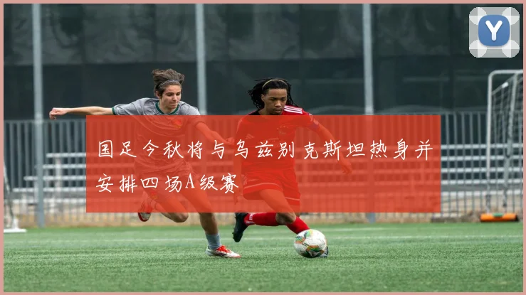 国足今秋将与乌兹别克斯坦热身并安排四场A级赛