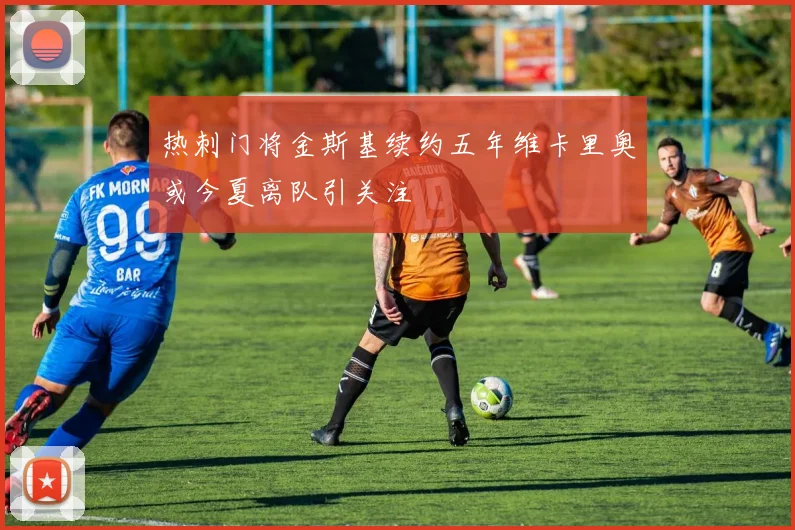 热刺门将金斯基续约五年维卡里奥或今夏离队引关注