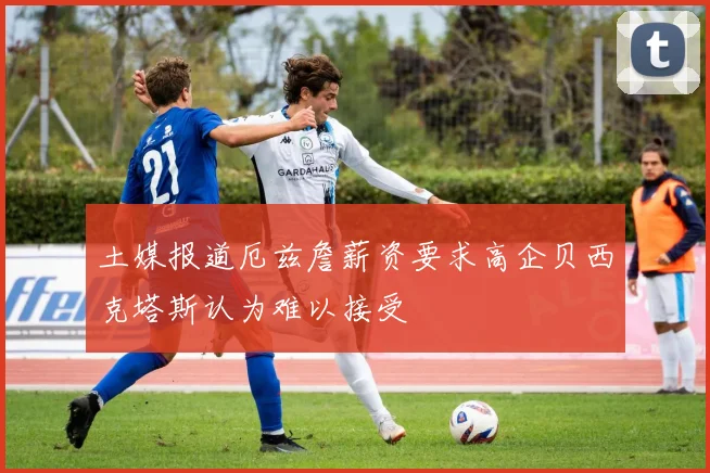 土媒报道厄兹詹薪资要求高企贝西克塔斯认为难以接受