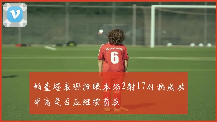 帕奎塔表现抢眼本场2射17对抗成功率高是否应继续首发
