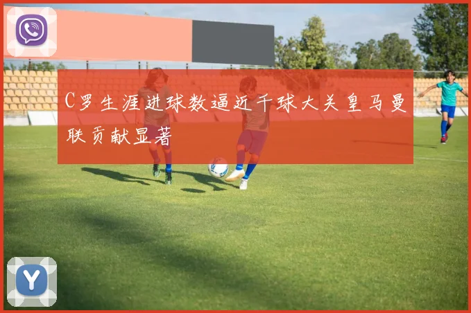 C罗生涯进球数逼近千球大关皇马曼联贡献显著