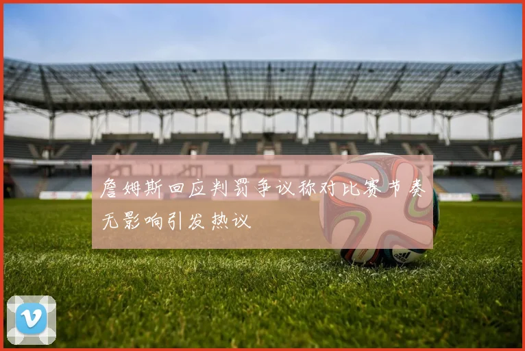 詹姆斯回应判罚争议称对比赛节奏无影响引发热议