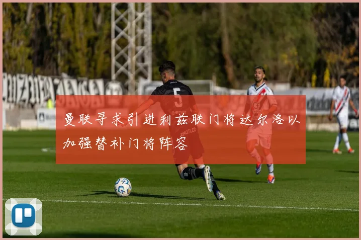 曼联寻求引进利兹联门将达尔洛以加强替补门将阵容