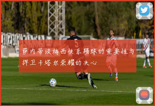 萨内蒂谈梅西快乐踢球的重要性与捍卫卡塔尔荣耀的决心