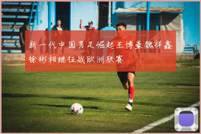 新一代中国男足崛起王博豪魏祥鑫徐彬相继征战欧洲联赛