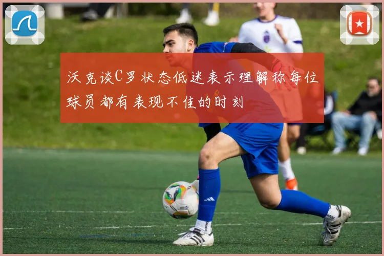 沃克谈C罗状态低迷表示理解称每位球员都有表现不佳的时刻