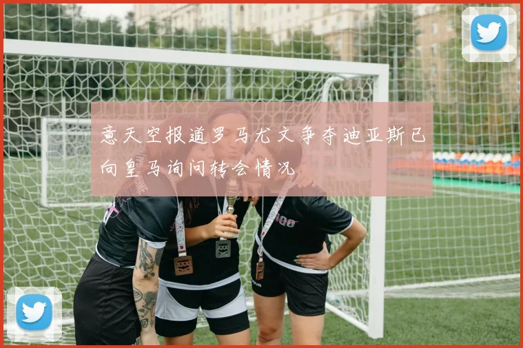 意天空报道罗马尤文争夺迪亚斯已向皇马询问转会情况