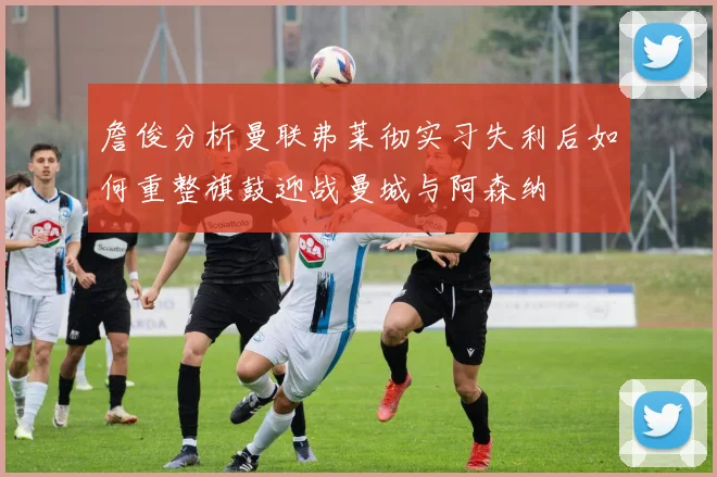 詹俊分析曼联弗莱彻实习失利后如何重整旗鼓迎战曼城与阿森纳