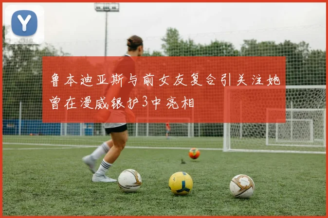 鲁本迪亚斯与前女友复合引关注她曾在漫威银护3中亮相