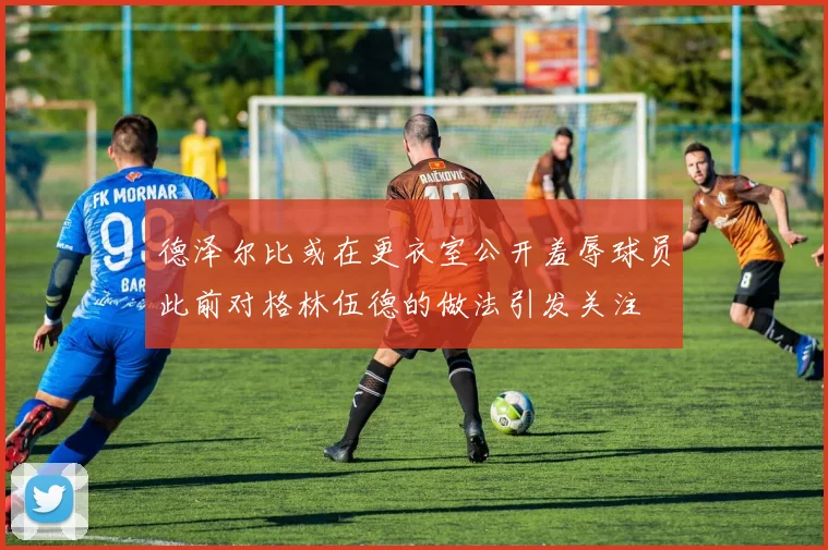 德泽尔比或在更衣室公开羞辱球员此前对格林伍德的做法引发关注