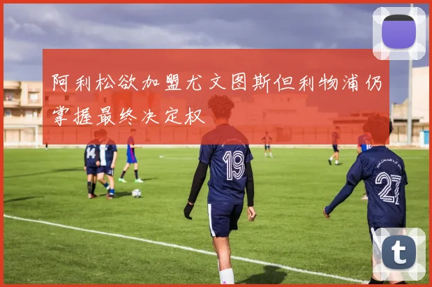 阿利松欲加盟尤文图斯但利物浦仍掌握最终决定权
