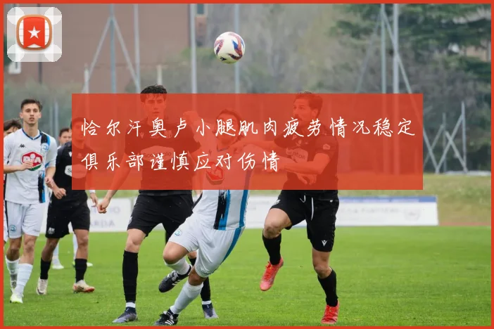 恰尔汗奥卢小腿肌肉疲劳情况稳定俱乐部谨慎应对伤情