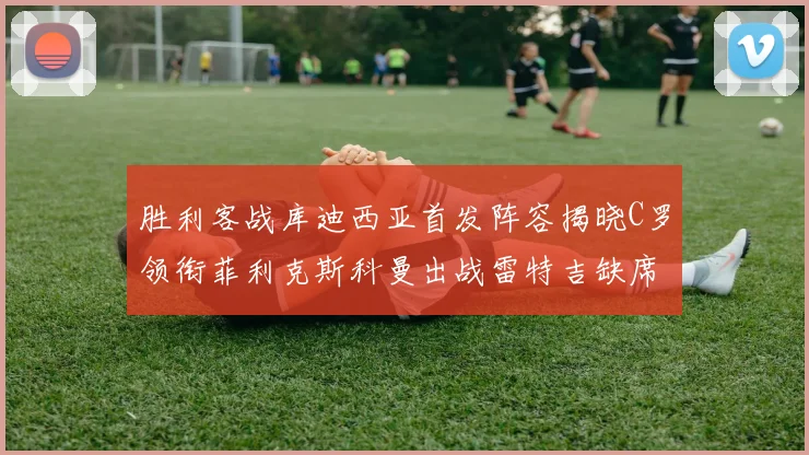 胜利客战库迪西亚首发阵容揭晓C罗领衔菲利克斯科曼出战雷特吉缺席