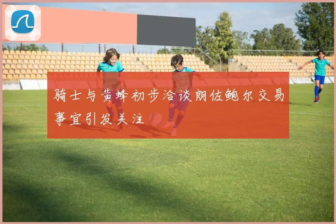 骑士与黄蜂初步洽谈朗佐鲍尔交易事宜引发关注