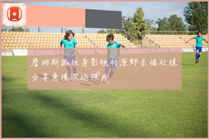 詹姆斯孤独身影映衬原野乐福社媒分享意境深远照片