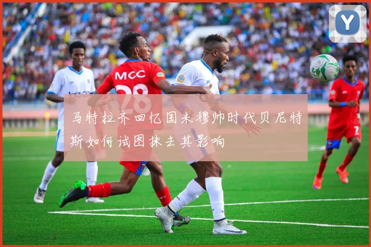 马特拉齐回忆国米穆帅时代贝尼特斯如何试图抹去其影响