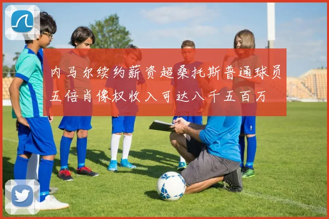 内马尔续约薪资超桑托斯普通球员五倍肖像权收入可达八千五百万