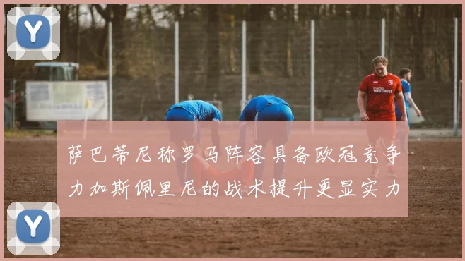 萨巴蒂尼称罗马阵容具备欧冠竞争力加斯佩里尼的战术提升更显实力