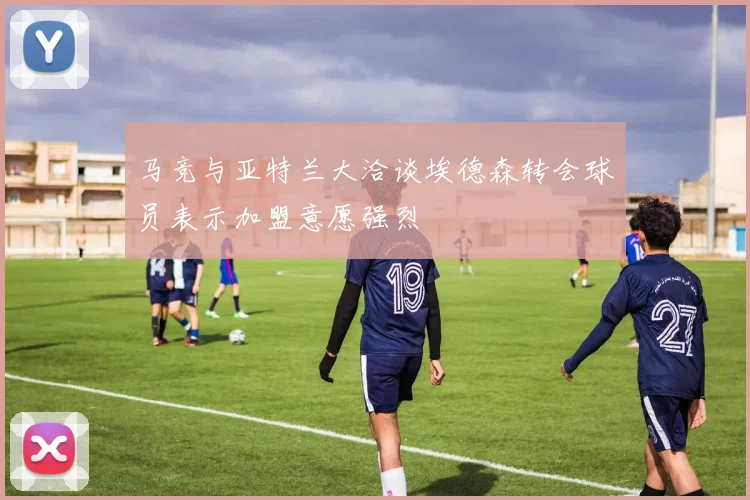 马竞与亚特兰大洽谈埃德森转会球员表示加盟意愿强烈