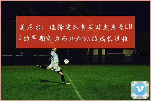 奥尼尔：选择建队基石时更看重LBJ的早期实力而非科比的成长过程