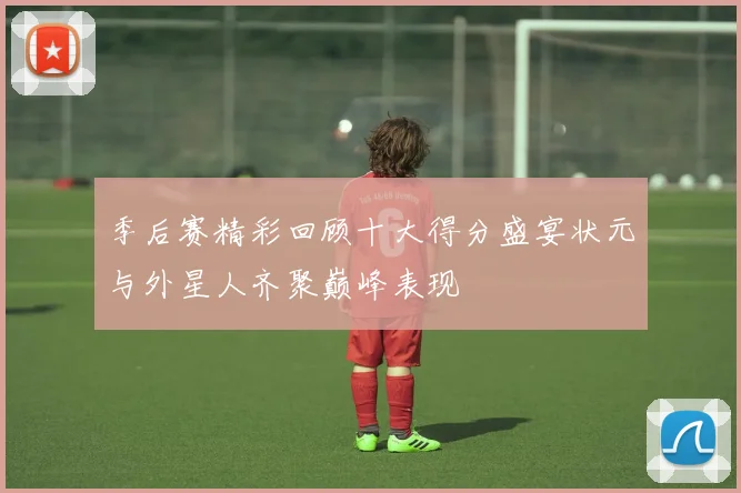 季后赛精彩回顾十大得分盛宴状元与外星人齐聚巅峰表现